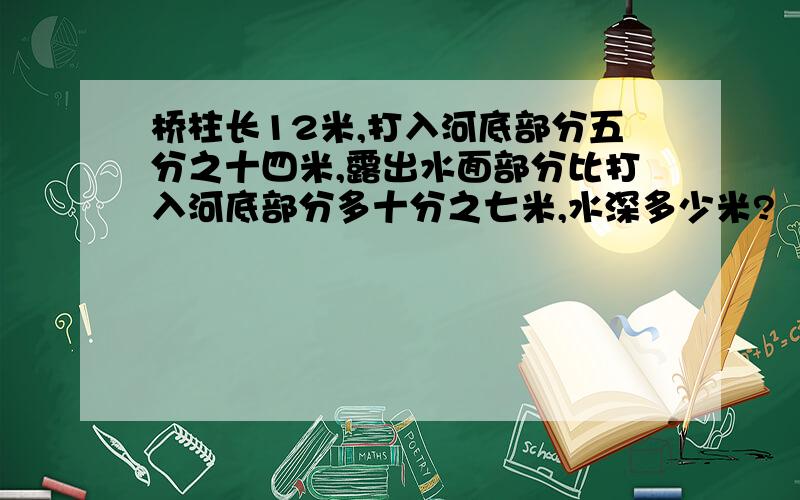 桥柱长12米,打入河底部分五分之十四米,露出水面部分比打入河底部分多十分之七米,水深多少米?