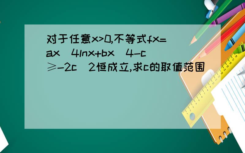 对于任意x>0,不等式fx=ax^4lnx+bx^4-c≥-2c^2恒成立,求c的取值范围