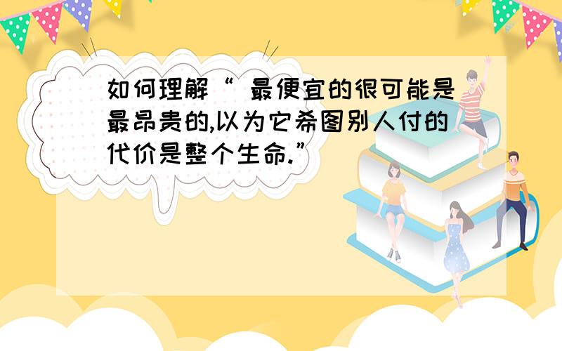 如何理解“ 最便宜的很可能是最昂贵的,以为它希图别人付的代价是整个生命.”