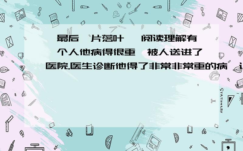 《最后一片落叶》 阅读理解有一个人他病得很重,被人送进了医院.医生诊断他得了非常非常重的病,让他住院治疗,后来他也知道了自己的病情,心情也变得糟糕透了.他的病床恰巧面对着一扇窗