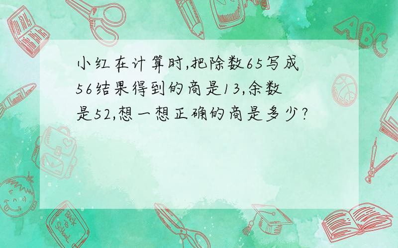 小红在计算时,把除数65写成56结果得到的商是13,余数是52,想一想正确的商是多少?