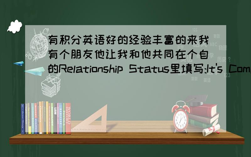 有积分英语好的经验丰富的来我有个朋友他让我和他共同在个自的Relationship Status里填写:It's Complicated,这代表什么?我知道这个单词是关系复杂的意思,但是为什么要把我们俩以前各自的single 改