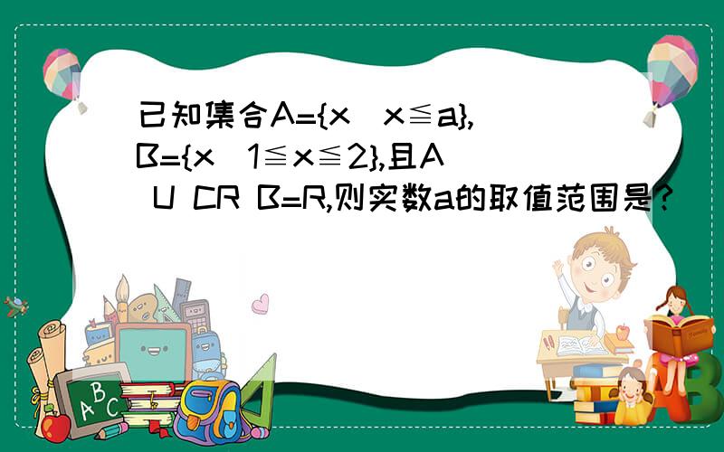 已知集合A={x|x≦a},B={x|1≦x≦2},且A U CR B=R,则实数a的取值范围是?