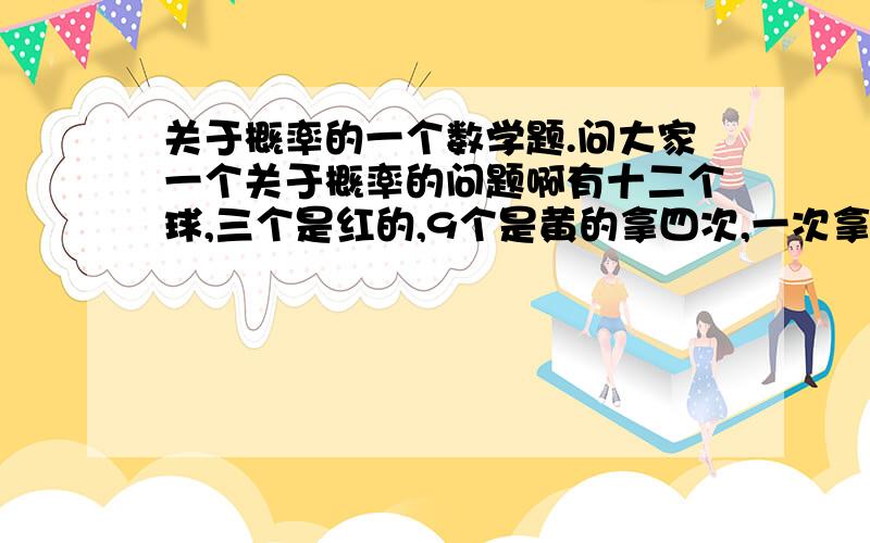 关于概率的一个数学题.问大家一个关于概率的问题啊有十二个球,三个是红的,9个是黄的拿四次,一次拿一个这四个当中至少有两个黄的概率是多少啊我是这样算的（9*8*10*9）/（12*11*10*9）＝72/1