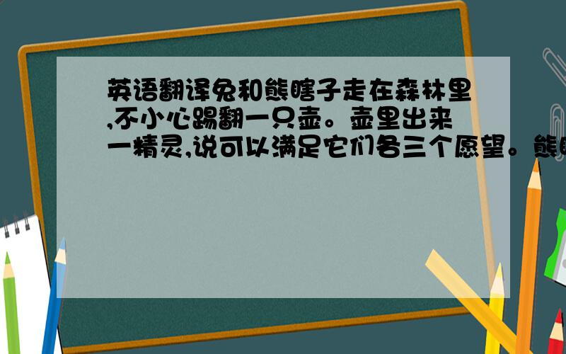 英语翻译兔和熊瞎子走在森林里,不小心踢翻一只壶。壶里出来一精灵,说可以满足它们各三个愿望。熊瞎子说,把它变成世界上最强壮的狗熊。它的愿望实现了。小白兔说,给它一顶小头盔。它