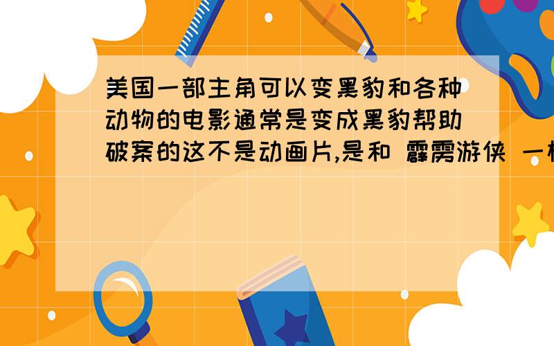 美国一部主角可以变黑豹和各种动物的电影通常是变成黑豹帮助破案的这不是动画片,是和 霹雳游侠 一样的破案的