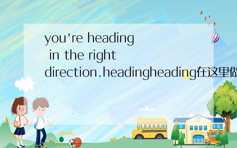 you're heading in the right direction.headingheading在这里做何解啊 前进方向?