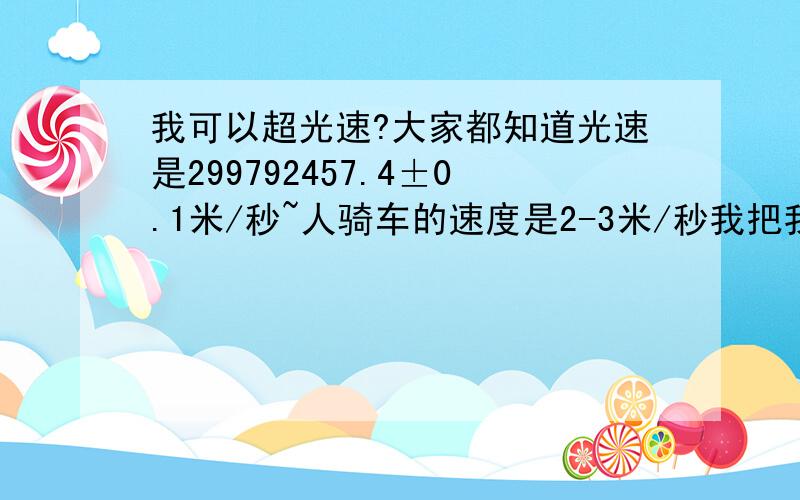 我可以超光速?大家都知道光速是299792457.4±0.1米/秒~人骑车的速度是2-3米/秒我把我家的手电筒绑在我自行车后面,然后我骑车往前 这样我的速度不就是2997924594±0.1米/秒-2997924604±0.1米/秒了吗?