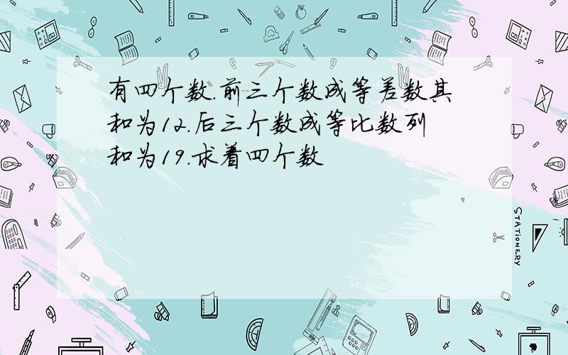 有四个数.前三个数成等差数其和为12.后三个数成等比数列和为19.求着四个数