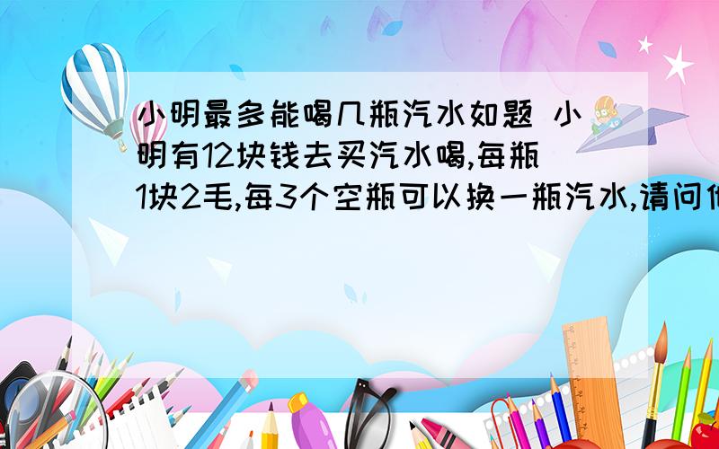 小明最多能喝几瓶汽水如题 小明有12块钱去买汽水喝,每瓶1块2毛,每3个空瓶可以换一瓶汽水,请问他最多可以喝几瓶汽水?请回答的详细点,