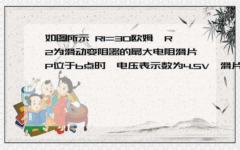 如图所示 R1=30欧姆,R2为滑动变阻器的最大电阻滑片P位于b点时,电压表示数为4.5V,滑片P位于ab中点时,电压表示数为3V.求电源电压与滑动变阻器的最大阻值