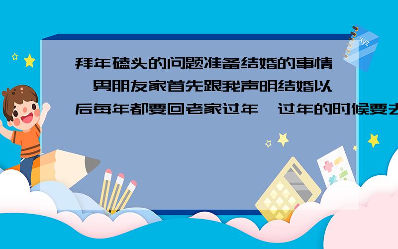 拜年磕头的问题准备结婚的事情,男朋友家首先跟我声明结婚以后每年都要回老家过年,过年的时候要去亲戚家里拜年,取谁家都要磕头.还有就是每一年都不能回我们家过,不许回他们家.我想问