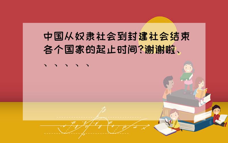 中国从奴隶社会到封建社会结束各个国家的起止时间?谢谢啦、、、、、、