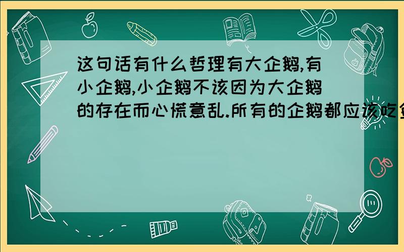 这句话有什么哲理有大企鹅,有小企鹅,小企鹅不该因为大企鹅的存在而心慌意乱.所有的企鹅都应该吃鱼,就让他各自用上帝给他的嘴