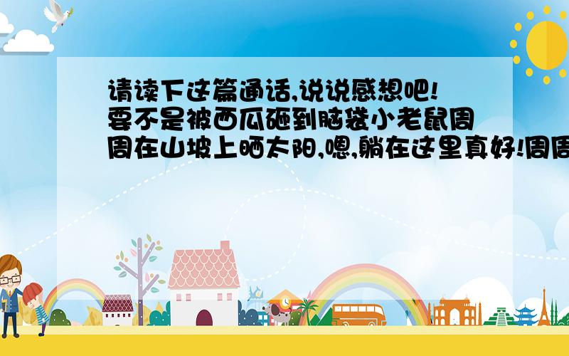 请读下这篇通话,说说感想吧!要不是被西瓜砸到脑袋小老鼠周周在山坡上晒太阳,嗯,躺在这里真好!周周舒舒服服睡着了,不料山坡上滚下来一个西瓜,正好砸中他的脑袋……周周惊醒了,而且脑