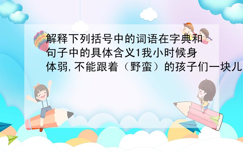 解释下列括号中的词语在字典和句子中的具体含义1我小时候身体弱,不能跟着（野蛮）的孩子们一块儿玩.2无论在什么地方,我总是文（绉绉）的.