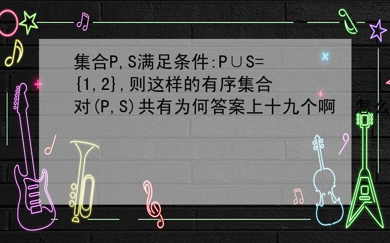 集合P,S满足条件:P∪S={1,2},则这样的有序集合对(P,S)共有为何答案上十九个啊  怎么列举啊  .?详细解答