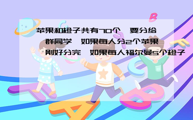 苹果和橙子共有70个,要分给一群同学,如果每人分2个苹果,刚好分完,如果每人福尔曼5个橙子,也刚好分完,一共有多少个同学?就是因为刚学到方程，我猜想找个更易理解的方法给她讲！一元一