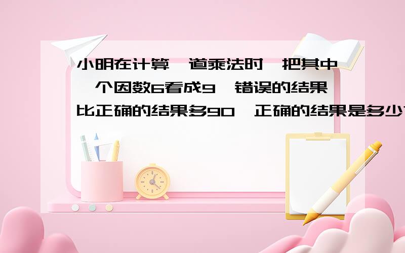 小明在计算一道乘法时,把其中一个因数6看成9,错误的结果比正确的结果多90,正确的结果是多少?