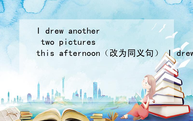 I drew another two pictures this afternoon（改为同义句） I drew （ ）（ ）pictures this afternoon