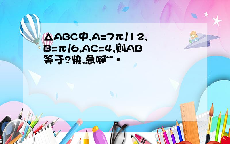 △ABC中,A=7π/12,B=π/6,AC=4,则AB等于?快,急啊~~·