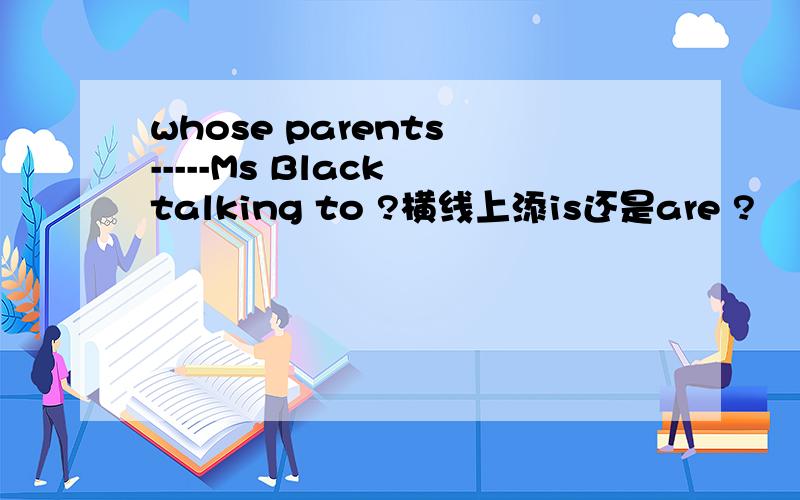 whose parents -----Ms Black talking to ?横线上添is还是are ?