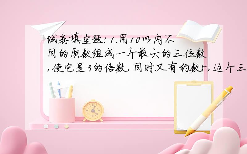 试卷填空题!1.用10以内不同的质数组成一个最大的三位数,使它是3的倍数,同时又有约数5,这个三位数是（ ）.2.已知A,B是两个数,A+B=198,A/B=21,A=( ),B=( )