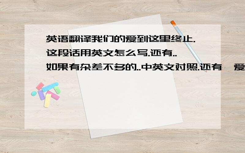 英语翻译我们的爱到这里终止.这段话用英文怎么写.还有..如果有杂差不多的..中英文对照.还有