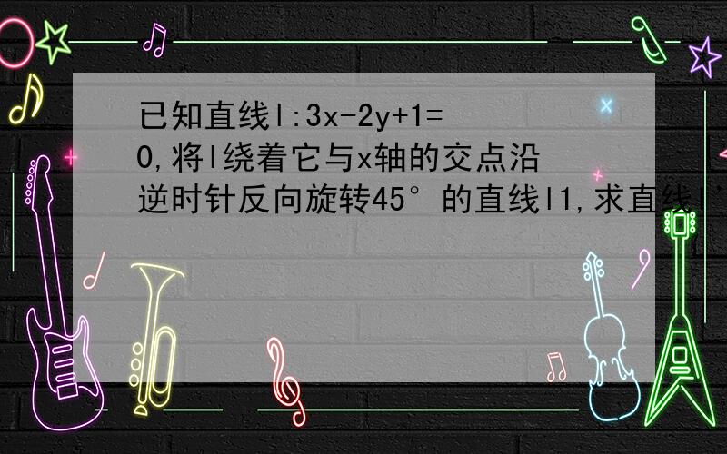 已知直线l:3x-2y+1=0,将l绕着它与x轴的交点沿逆时针反向旋转45°的直线l1,求直线l’的方程