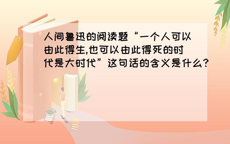 人间鲁迅的阅读题“一个人可以由此得生,也可以由此得死的时代是大时代”这句话的含义是什么?