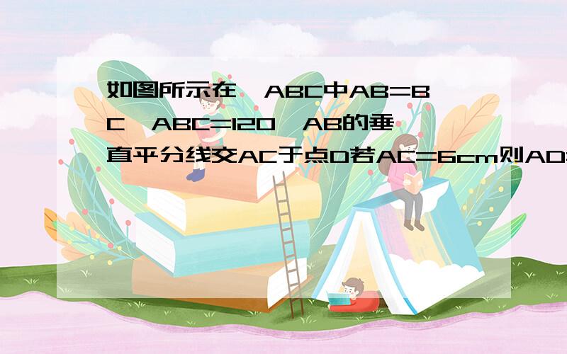 如图所示在△ABC中AB=BC∠ABC=120°AB的垂直平分线交AC于点D若AC=6cm则AD=_________cm很急啊!1