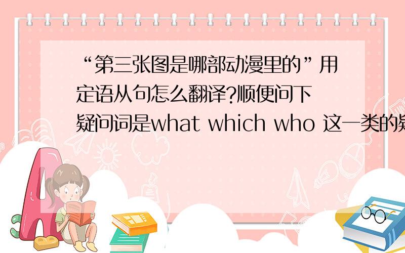 “第三张图是哪部动漫里的”用定语从句怎么翻译?顺便问下 疑问词是what which who 这一类的疑问句的定语从句怎么写?能给几个例子吗?谢谢