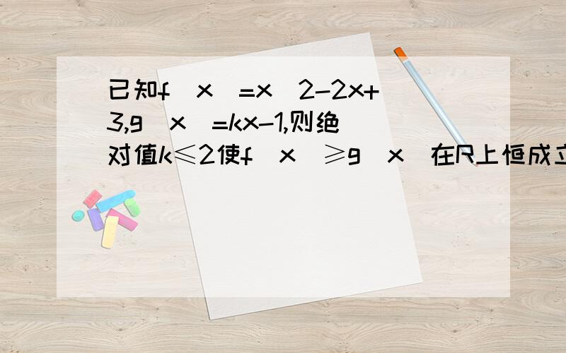 已知f（x）=x^2-2x+3,g（x）=kx-1,则绝对值k≤2使f（x）≥g（x）在R上恒成立的条件