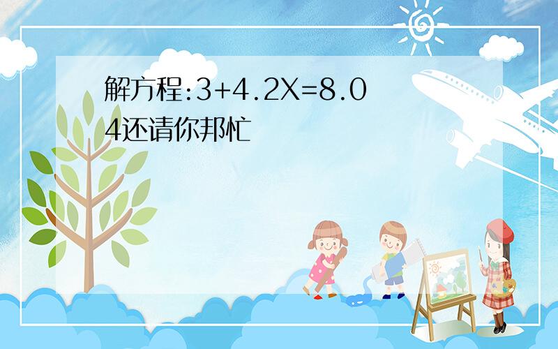 解方程:3+4.2X=8.04还请你邦忙