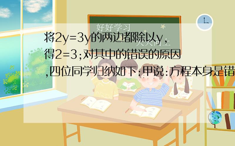 将2y=3y的两边都除以y,得2=3;对其中的错误的原因,四位同学归纳如下:甲说:方程本身是错误的,乙说:方程无解,丙说：2y小于3y,丁说：方程两边不能除以y.哪个同学的说法正确?请谈谈你的看法.