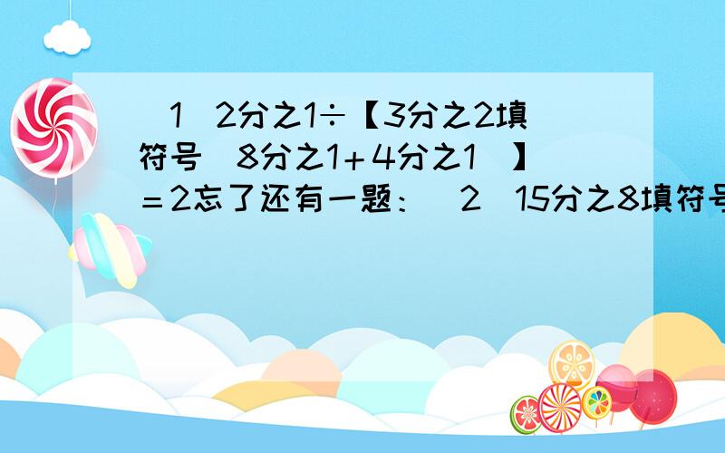 （1）2分之1÷【3分之2填符号（8分之1＋4分之1）】＝2忘了还有一题：（2）15分之8填符号【25分之4×（10分之3填符号5分之1）】＝6又3分之2