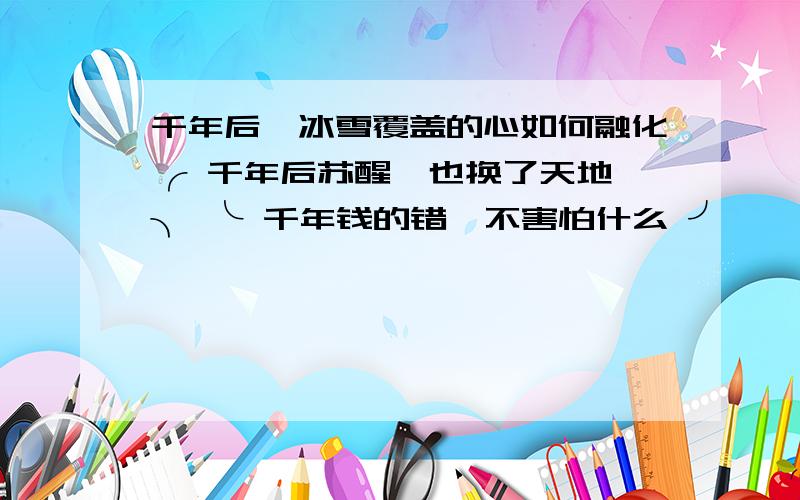 千年后、冰雪覆盖的心如何融化╭ 千年后苏醒、也换了天地 ╮ ╰ 千年钱的错、不害怕什么 ╯ 、←千年冰雪覆盖的魔力→ ヾ?只是害怕没有你的寂寞 ヾ?害怕如何寻觅你的踪迹 ヾ?再也无法