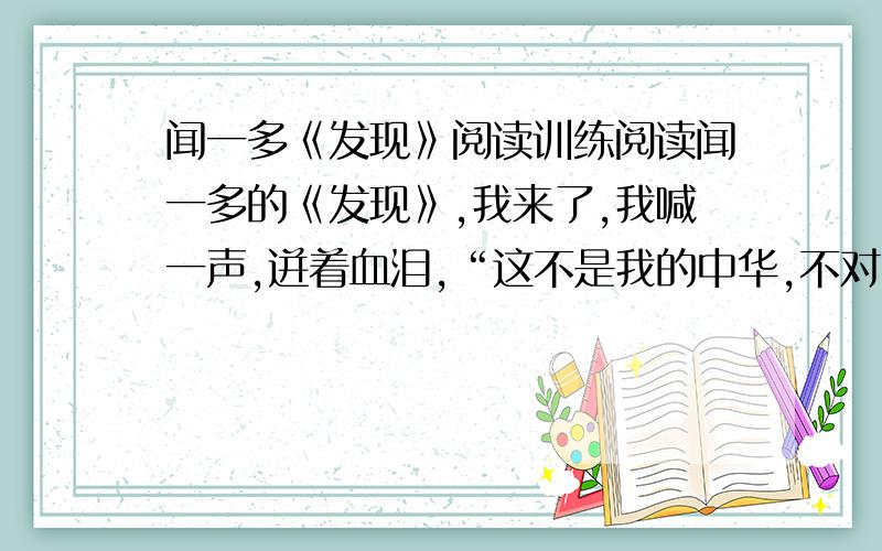 闻一多《发现》阅读训练阅读闻一多的《发现》,我来了,我喊一声,迸着血泪,“这不是我的中华,不对,不对!”我来了,因为我听见你叫我；鞭着时间的罡风,擎一把火,我来了,不知道是一场空喜.