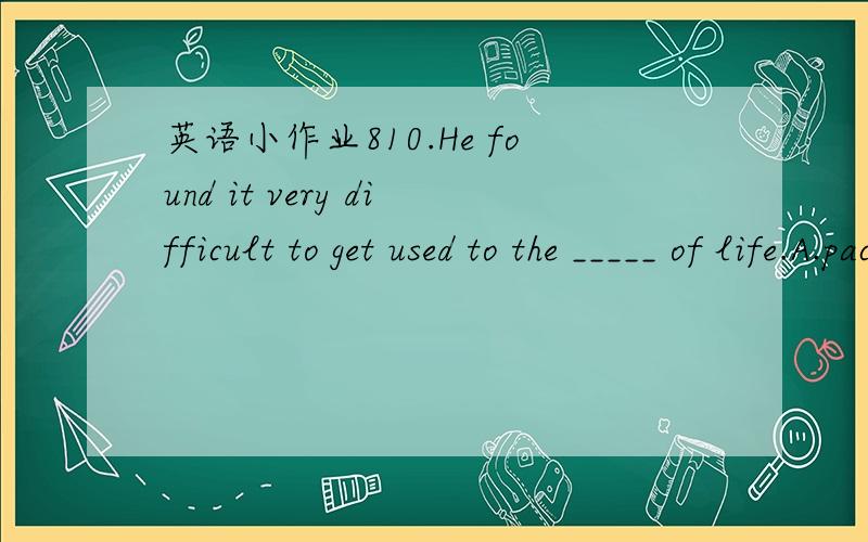 英语小作业810.He found it very difficult to get used to the _____ of life.A.pace B.ratio C.rate D.speed11.The intelligent subway system uses advanced computer and satellite _____ .A.skills B.method C.techniques D.technologies12.－Oh,it’s you,