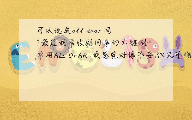 可以说成all dear 吗?最近我常收到同事的右键,经常用ALL DEAR ,我感觉好像不妥,但又不确定,请知道的帮忙指点一下现在就是说信函的开头，到底能不能这样说？