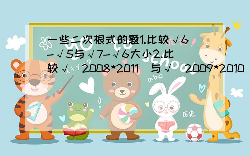 一些二次根式的题1.比较√6-√5与√7-√6大小2.比较√（2008*2011）与√（2009*2010）大小3.已知√x+1/√x=5,求√（x/x^2+x+1)-√(x/x^2-x+1)的值4.已知x=（√5+1）/2,求（x^3+x+1)/x^5的值