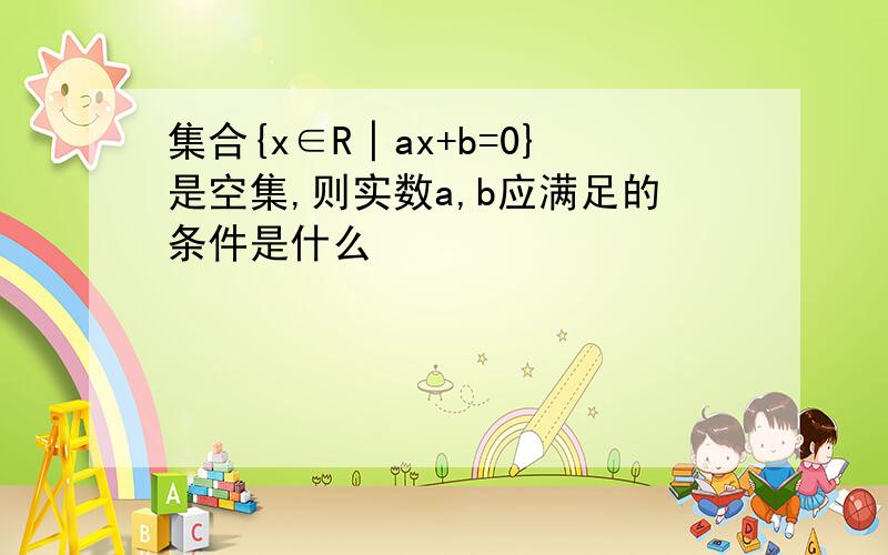 集合{x∈R│ax+b=0}是空集,则实数a,b应满足的条件是什么