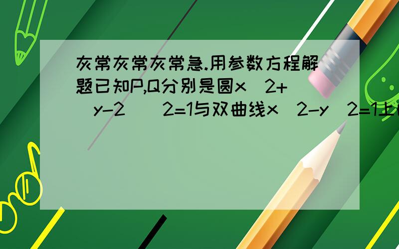 灰常灰常灰常急.用参数方程解题已知P,Q分别是圆x^2+(y-2)^2=1与双曲线x^2-y^2=1上的动点,求PQ的最小值用参数方程后面化简不出来拉,怎么办,答案是更号3-1,麻烦写下那些三角函数滴化简过程