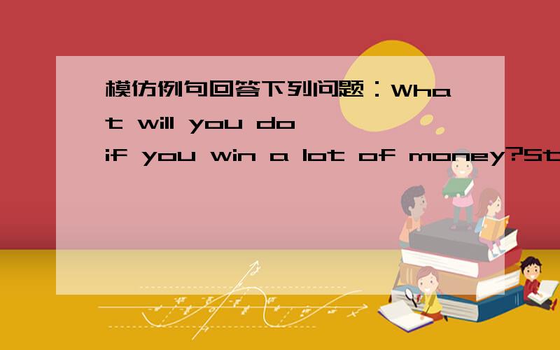 模仿例句回答下列问题：What will you do if you win a lot of money?Stay at the best hotels.变为：If I win a lat of money,I'll stay at the best hotels.Waht will he do if he misses the bus?Take a taxi.