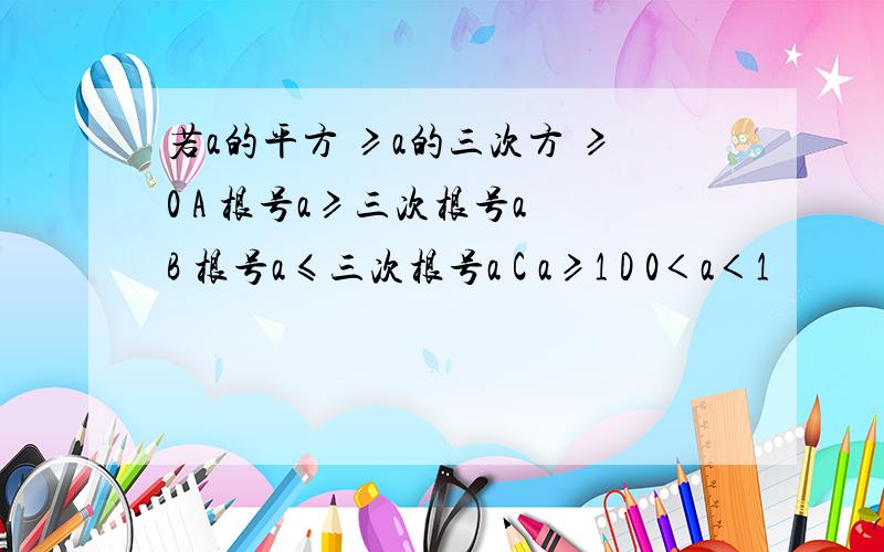 若a的平方 ≥a的三次方 ≥0 A 根号a≥三次根号a B 根号a≤三次根号a C a≥1 D 0＜a＜1