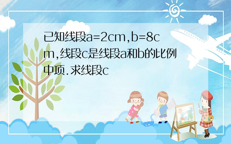 已知线段a=2cm,b=8cm,线段c是线段a和b的比例中项.求线段c