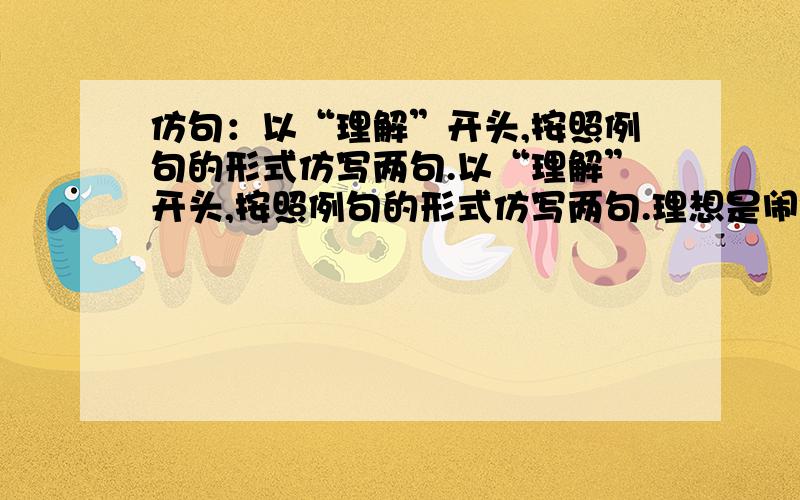 仿句：以“理解”开头,按照例句的形式仿写两句.以“理解”开头,按照例句的形式仿写两句.理想是闹钟,敲碎你的黄金梦；理想是肥皂,洗濯你的自私心.1、2、注意～是用以“理解”开头仿句