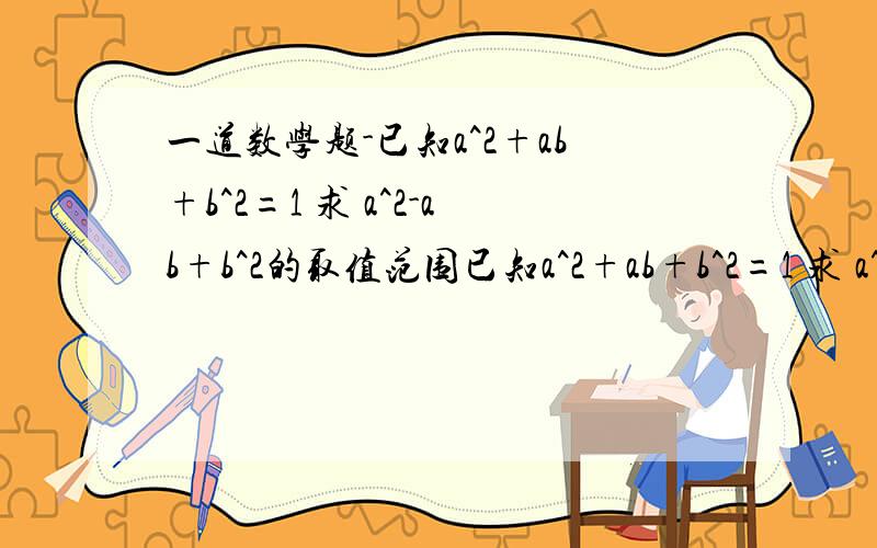 一道数学题-已知a^2+ab+b^2=1 求 a^2-ab+b^2的取值范围已知a^2+ab+b^2=1 求 a^2-ab+b^2的取值范围 qsmm 您回答的不对把 a^2+ab+b^2=1 怎么会（a+b）^2=1+ab 应该是等于1-ab把 请您更正下把