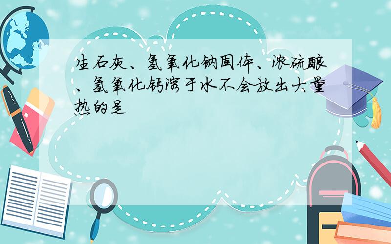 生石灰、氢氧化钠固体、浓硫酸、氢氧化钙溶于水不会放出大量热的是