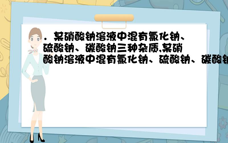 ．某硝酸钠溶液中混有氯化钠、硫酸钠、碳酸钠三种杂质,某硝酸钠溶液中混有氯化钠、硫酸钠、碳酸钠三种杂质,为了除去这些杂质,仅提供三种药品：①硝酸银溶液,②硝酸钡溶液,③稀硝酸.